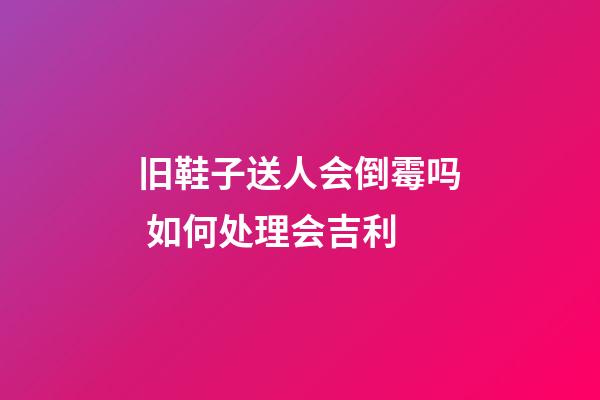 旧鞋子送人会倒霉吗 如何处理会吉利